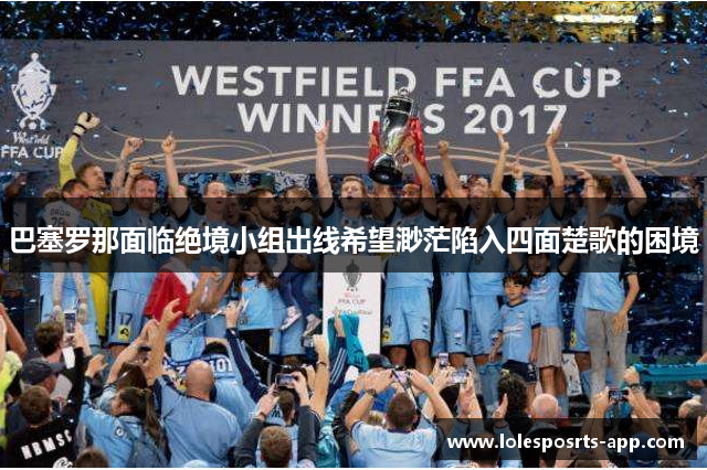 巴塞罗那面临绝境小组出线希望渺茫陷入四面楚歌的困境
