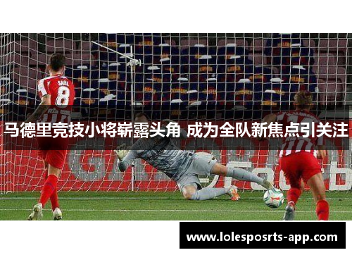 马德里竞技小将崭露头角 成为全队新焦点引关注