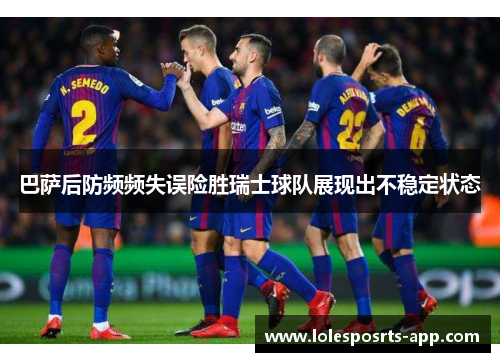 巴萨后防频频失误险胜瑞士球队展现出不稳定状态