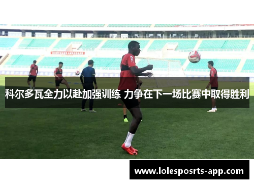 科尔多瓦全力以赴加强训练 力争在下一场比赛中取得胜利
