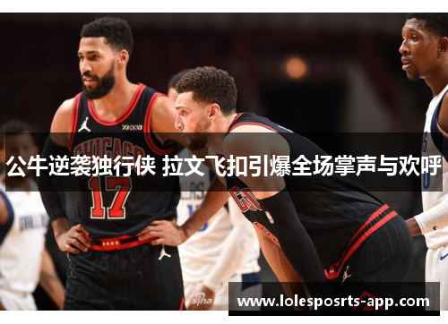 公牛逆袭独行侠 拉文飞扣引爆全场掌声与欢呼