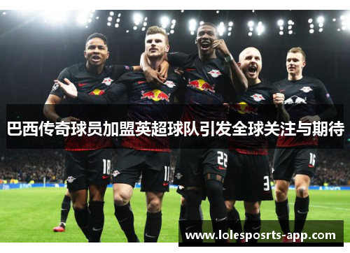巴西传奇球员加盟英超球队引发全球关注与期待