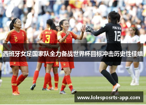 西班牙女足国家队全力备战世界杯目标冲击历史性佳绩