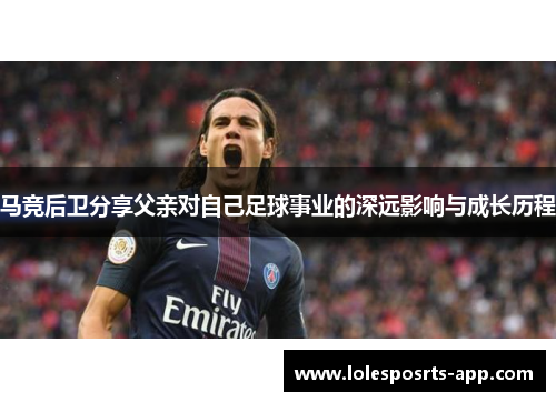马竞后卫分享父亲对自己足球事业的深远影响与成长历程